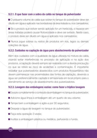 9.2.1. O que fazer com a sobra da calda no tanque do pulverizador 
O pequeno volume de calda que sobrar no tanque do pulverizador deve ser 
diluído em água e aplicado nas bordadoras da área tratada ou nos carreadores; 
Se o produto que estiver sendo aplicado for um herbicida, o repasse em 
áreas tratadas poderá causar fitotoxicidade e deve ser evitado. Neste caso, 
o produto deve ser diluído em água e aplicado nos carreadores; 
Nunca jogue sobras ou restos de produtos em rios, lagos ou demais 
coleções de água. 
9.2.2. Cuidados na captação de água para abastecimento do pulverizador 
Além dos cuidados com a qualidade da água utilizada na mistura da calda, 
visando evitar interferências no processo de aplicação e na ação dos 
produtos, a captação deverá sempre ser realizada com a devida precaução 
no que se refere ao risco de acidentes e contaminação. É importante 
ressaltar que pulverizadores abastecidos com produtos fitossanitários não 
devem permanecer nas proximidades das fontes de captação, devendo a 
água ser preferencialmente captada e armazenada em local próprio para o 
atendimento ao serviço de abastecimento dos pulverizadores. 
9.2.3. Lavagem das embalagens vazias: como fazer a tríplice lavagem 
Esvazie completamente o conteúdo da embalagem no tanque do pulverizador; 
Adicione água limpa à embalagem até um quarto de seu volume; 
Tampe bem a embalagem e agite-a por 30 segundos; 
Despeje a água de lavagem no tanque do pulverizador; 
Faça esta operação 3 vezes; 
Inutilize a embalagem plástica ou metálica, perfurando o fundo. 
68 
 