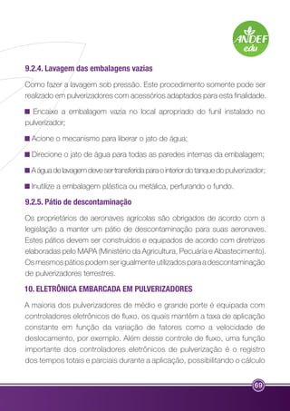 9.2.4. Lavagem das embalagens vazias 
Como fazer a lavagem sob pressão. Este procedimento somente pode ser 
realizado em pulverizadores com acessórios adaptados para esta finalidade. 
Encaixe a embalagem vazia no local apropriado do funil instalado no 
pulverizador; 
Acione o mecanismo para liberar o jato de água; 
Direcione o jato de água para todas as paredes internas da embalagem; 
A água de lavagem deve ser transferida para o interior do tanque do pulverizador; 
Inutilize a embalagem plástica ou metálica, perfurando o fundo. 
9.2.5. Pátio de descontaminação 
Os proprietários de aeronaves agrícolas são obrigados de acordo com a 
legislação a manter um pátio de descontaminação para suas aeronaves. 
Estes pátios devem ser construídos e equipados de acordo com diretrizes 
elaboradas pelo MAPA (Ministério da Agricultura, Pecuária e Abastecimento). 
Os mesmos pátios podem ser igualmente utilizados para a descontaminação 
de pulverizadores terrestres. 
10. ELETRÔNICA EMBARCADA EM PULVERIZADORES 
A maioria dos pulverizadores de médio e grande porte é equipada com 
controladores eletrônicos de fluxo, os quais mantêm a taxa de aplicação 
constante em função da variação de fatores como a velocidade de 
deslocamento, por exemplo. Além desse controle de fluxo, uma função 
importante dos controladores eletrônicos de pulverização é o registro 
dos tempos totais e parciais durante a aplicação, possibilitando o cálculo 
69 
 