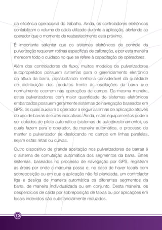 da eficiência operacional do trabalho. Ainda, os controladores eletrônicos 
contabilizam o volume de calda utilizado durante a aplicação, alertando ao 
operador que o momento de reabastecimento está próximo. 
É importante salientar que os sistemas eletrônicos de controle da 
pulverização requerem rotinas específicas de calibração, e por esta maneira 
merecem todo o cuidado no que se refere à capacitação de operadores. 
Além dos controladores de fluxo, muitos modelos de pulverizadores 
autopropelidos possuem sistemas para o gerenciamento eletrônico 
da altura da barra, possibilitando melhoria considerável da qualidade 
de distribuição dos produtos frente às oscilações da barra que 
normalmente ocorrem nas operações de campo. Da mesma maneira, 
estes pulverizadores com maior quantidade de sistemas eletrônicos 
embarcados possuem geralmente sistemas de navegação baseados em 
GPS, os quais auxiliam o operador a seguir as linhas de aplicação através 
do uso de barras de luzes indicativas. Ainda, estes equipamentos podem 
ser dotados de piloto automático (sistemas de autodirecionamento), os 
quais fazem para o operador, de maneira automática, o processo de 
manter o pulverizador se deslocando no campo em linhas paralelas, 
sejam estas retas ou curvas. 
Outro dispositivo de grande aceitação nos pulverizadores de barras é 
o sistema de comutação automática dos segmentos da barra. Estes 
sistemas, baseados no processo de navegação por GPS, registram 
as áreas por onde a máquina passa e, no caso de haver locais com 
sobreposição ou em que a aplicação não foi planejada, um controlador 
liga e desliga de maneira automática os diferentes segmentos da 
barra, de maneira individualizada ou em conjunto. Desta maneira, os 
desperdícios de calda por sobreposição de faixas ou por aplicações em 
locais indevidos são substancialmente reduzidos. 
70 
 