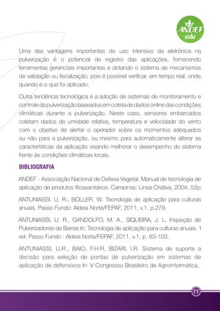 Uma das vantagens importantes do uso intensivo da eletrônica na 
pulverização é o potencial de registro das aplicações, fornecendo 
ferramentas gerenciais importantes e dotando o sistema de mecanismos 
de validação ou fiscalização, pois é possível verificar, em tempo real, onde, 
quando e o que foi aplicado. 
Outra tendência tecnológica é a adoção de sistemas de monitoramento e 
controle da pulverização baseados em coleta de dados online das condições 
climáticas durante a pulverização. Neste caso, sensores embarcados 
coletam dados de umidade relativa, temperatura e velocidade do vento 
com o objetivo de alertar o operador sobre os momentos adequados 
ou não para a pulverização, ou mesmo para automaticamente alterar as 
características da aplicação visando melhorar o desempenho do sistema 
frente às condições climáticas locais. 
BIBLIOGRAFIA 
ANDEF - Associação Nacional de Defesa Vegetal. Manual de tecnologia de 
aplicação de produtos fitossanitários. Campinas: Linea Criativa, 2004, 52p. 
ANTUNIASSI, U. R., BOLLER, W. Tecnologia de aplicação para culturas 
anuais. Passo Fundo: Aldeia Norte/FEPAF, 2011, v.1. p.279. 
ANTUNIASSI, U. R., GANDOLFO, M. A., SIQUEIRA, J. L. Inspeção de 
Pulverizadores de Barras In: Tecnologia de aplicação para culturas anuais. 1 
ed. Passo Fundo : Aldeia Norte/FEPAF, 2011, v.1, p. 83-103. 
ANTUNIASSI, U.R., BAIO, F.H.R, BIZARI, I.R. Sistema de suporte a 
decisão para seleção de pontas de pulverização em sistemas de 
aplicação de defensivos In: V Congresso Brasileiro de Agroinformática, 
71 
 