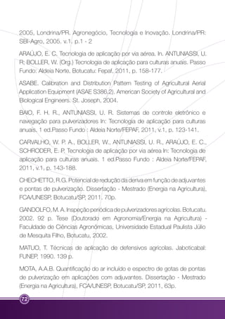 2005, Londrina/PR. Agronegócio, Tecnologia e Inovação. Londrina/PR: 
SBI-Agro, 2005. v.1. p.1 - 2 
ARAÚJO, E. C. Tecnologia de aplicação por via aérea. In. ANTUNIASSI, U. 
R; BOLLER, W. (Org.) Tecnologia de aplicação para culturas anuais. Passo 
Fundo: Aldeia Norte, Botucatu: Fepaf, 2011, p. 158-177. 
ASABE. Calibration and Distribution Pattern Testing of Agricultural Aerial 
Application Equipment (ASAE S386.2). American Society of Agricultural and 
Biological Engineers. St. Joseph, 2004. 
BAIO, F. H. R., ANTUNIASSI, U. R. Sistemas de controle eletrônico e 
navegação para pulverizadores In: Tecnologia de aplicação para culturas 
anuais. 1 ed.Passo Fundo : Aldeia Norte/FEPAF, 2011, v.1, p. 123-141. 
CARVALHO, W. P. A., BOLLER, W., ANTUNIASSI, U. R., ARAÚJO, E. C., 
SCHRODER, E. P. Tecnologia de aplicação por via aérea In: Tecnologia de 
aplicação para culturas anuais. 1 ed.Passo Fundo : Aldeia Norte/FEPAF, 
2011, v.1, p. 143-188. 
CHECHETTO, R.G. Potencial de redução da deriva em função de adjuvantes 
e pontas de pulverização. Dissertação - Mestrado (Energia na Agricultura), 
FCA/UNESP, Botucatu/SP, 2011. 70p. 
GANDOLFO, M. A. Inspeção periódica de pulverizadores agrícolas. Botucatu. 
2002. 92 p. Tese (Doutorado em Agronomia/Energia na Agricultura) - 
Faculdade de Ciências Agronômicas, Universidade Estadual Paulista Júlio 
de Mesquita Filho, Botucatu, 2002. 
MATUO, T. Técnicas de aplicação de defensivos agrícolas. Jaboticabal: 
FUNEP, 1990. 139 p. 
MOTA, A.A.B. Quantificação do ar incluído e espectro de gotas de pontas 
de pulverização em aplicações com adjuvantes. Dissertação - Mestrado 
(Energia na Agricultura), FCA/UNESP, Botucatu/SP, 2011, 63p. 
72 
 