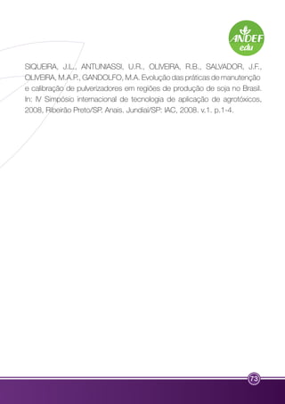 SIQUEIRA, J.L., ANTUNIASSI, U.R., OLIVEIRA, R.B., SALVADOR, J.F., 
OLIVEIRA, M.A.P., GANDOLFO, M.A. Evolução das práticas de manutenção 
e calibração de pulverizadores em regiões de produção de soja no Brasil. 
In: IV Simpósio internacional de tecnologia de aplicação de agrotóxicos, 
2008, Ribeirão Preto/SP. Anais. Jundiaí/SP: IAC, 2008. v.1. p.1-4. 
73 
 