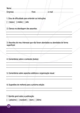 Nome 
Empresa Fone e-mail 
1. Grau de dificuldade para entender as instruções: 
[ ] baixo [ ] médio [ ] alto 
2. Clareza na abordagem dos assuntos: 
_______________________________________________________________ 
_______________________________________________________________ 
_______________________________________________________________ 
3. Assuntos de meu interesse que não foram abordados ou abordados de forma 
superficial: 
_______________________________________________________________ 
_______________________________________________________________ 
_______________________________________________________________ 
4. Comentários sobre o conteúdo (textos): 
_______________________________________________________________ 
_______________________________________________________________ 
_______________________________________________________________ 
5. Comentários sobre aspectos estéticos e organização visual: 
_______________________________________________________________ 
_______________________________________________________________ 
6. Sugestões de melhoria para a próxima edição: 
_______________________________________________________________ 
_______________________________________________________________ 
7. Opinião geral sobre a publicação: 
[ ] péssimo [ ] razoável [ ] bom [ ] ótimo 
76 
 