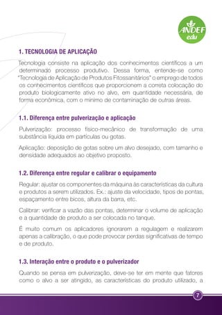 1. TECNOLOGIA DE APLICAÇÃO 
Tecnologia consiste na aplicação dos conhecimentos científicos a um 
determinado processo produtivo. Dessa forma, entende-se como 
“Tecnologia de Aplicação de Produtos Fitossanitários” o emprego de todos 
os conhecimentos científicos que proporcionem a correta colocação do 
produto biologicamente ativo no alvo, em quantidade necessária, de 
forma econômica, com o mínimo de contaminação de outras áreas. 
1.1. Diferença entre pulverização e aplicação 
Pulverização: processo físico-mecânico de transformação de uma 
substância líquida em partículas ou gotas. 
Aplicação: deposição de gotas sobre um alvo desejado, com tamanho e 
densidade adequados ao objetivo proposto. 
1.2. Diferença entre regular e calibrar o equipamento 
Regular: ajustar os componentes da máquina às características da cultura 
e produtos a serem utilizados. Ex.: ajuste da velocidade, tipos de pontas, 
espaçamento entre bicos, altura da barra, etc. 
Calibrar: verificar a vazão das pontas, determinar o volume de aplicação 
e a quantidade de produto a ser colocada no tanque. 
É muito comum os aplicadores ignorarem a regulagem e realizarem 
apenas a calibração, o que pode provocar perdas significativas de tempo 
e de produto. 
1.3. Interação entre o produto e o pulverizador 
Quando se pensa em pulverização, deve-se ter em mente que fatores 
como o alvo a ser atingido, as características do produto utilizado, a 
7 
 