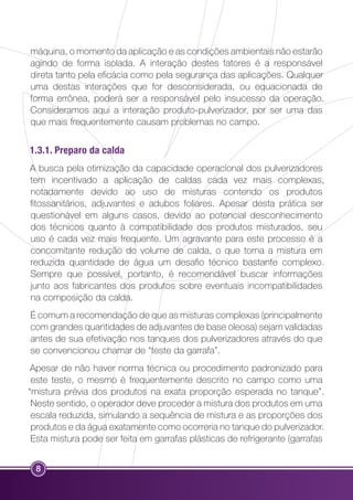 máquina, o momento da aplicação e as condições ambientais não estarão 
agindo de forma isolada. A interação destes fatores é a responsável 
direta tanto pela eficácia como pela segurança das aplicações. Qualquer 
uma destas interações que for desconsiderada, ou equacionada de 
forma errônea, poderá ser a responsável pelo insucesso da operação. 
Consideramos aqui a interação produto-pulverizador, por ser uma das 
que mais frequentemente causam problemas no campo. 
1.3.1. Preparo da calda 
A busca pela otimização da capacidade operacional dos pulverizadores 
tem incentivado a aplicação de caldas cada vez mais complexas, 
notadamente devido ao uso de misturas contendo os produtos 
fitossanitários, adjuvantes e adubos foliares. Apesar desta prática ser 
questionável em alguns casos, devido ao potencial desconhecimento 
dos técnicos quanto à compatibilidade dos produtos misturados, seu 
uso é cada vez mais frequente. Um agravante para este processo é a 
concomitante redução do volume de calda, o que torna a mistura em 
reduzida quantidade de água um desafio técnico bastante complexo. 
Sempre que possível, portanto, é recomendável buscar informações 
junto aos fabricantes dos produtos sobre eventuais incompatibilidades 
na composição da calda. 
É comum a recomendação de que as misturas complexas (principalmente 
com grandes quantidades de adjuvantes de base oleosa) sejam validadas 
antes de sua efetivação nos tanques dos pulverizadores através do que 
se convencionou chamar de “teste da garrafa”. 
Apesar de não haver norma técnica ou procedimento padronizado para 
este teste, o mesmo é frequentemente descrito no campo como uma 
“mistura prévia dos produtos na exata proporção esperada no tanque”. 
Neste sentido, o operador deve proceder a mistura dos produtos em uma 
escala reduzida, simulando a sequência de mistura e as proporções dos 
produtos e da água exatamente como ocorreria no tanque do pulverizador. 
Esta mistura pode ser feita em garrafas plásticas de refrigerante (garrafas 
8 
 