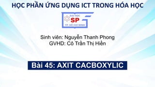 Bài 45: AXIT CACBOXYLIC
HỌC PHẦN ỨNG DỤNG ICT TRONG HÓA HỌC
Sinh viên: Nguyễn Thanh Phong
GVHD: Cô Trần Thị Hiền
 
