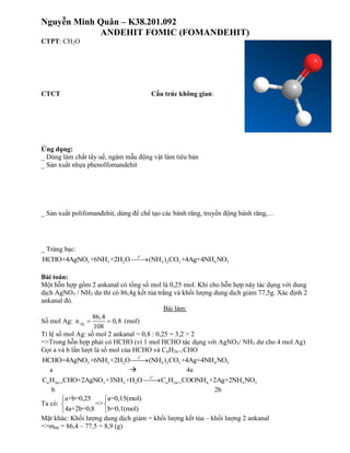 Nguyễn Minh Quân – K38.201.092
ANĐEHIT FOMIC (FOMANĐEHIT)
CTPT: CH2O
CTCT Cấu trúc không gian:
Ứng dụng:
_ Dùng làm chất tẩy uế, ngâm mẫu động vật làm tiêu bản
_ Sản xuất nhựa phenolfomandehit
_ Sản xuất polifomanđehit, dùng để chế tạo các bánh răng, truyền động bánh răng,…
_ Tráng bạc:
o
t
3 3 2 4 2 3 4 3HCHO+4AgNO +6NH +2H O (NH ) CO +4Ag+4NH NO
Bài toán:
Một hỗn hợp gồm 2 ankanal có tổng số mol là 0,25 mol. Khi cho hỗn hợp này tác dụng với dung
dịch AgNO3 / NH3 dư thì có 86,4g kết tủa trắng và khối lượng dung dịch giảm 77,5g. Xác định 2
ankanal đó.
Bài làm:
Số mol Ag:
86,4
n 0,8
108
Ag   (mol)
Tỉ lệ số mol Ag: số mol 2 ankanal = 0,8 : 0,25 = 3,2 > 2
=>Trong hỗn hợp phải có HCHO (vì 1 mol HCHO tác dụng với AgNO3/ NH3 dư cho 4 mol Ag)
Gọi a và b lần lượt là số mol của HCHO và CnH2n+1CHO
o
t
3 3 2 4 2 3 4 3HCHO+4AgNO +6NH +2H O (NH ) CO +4Ag+4NH NO
a  4a
o
t
n 2n+1 3 3 2 n 2n+1 4 4 3C H CHO+2AgNO +3NH +H O C H COONH +2Ag+2NH NO
b 2b
Ta có:
a+b=0,25 a=0,15(mol)
=>
4a+2b=0,8 b=0,1(mol)
 
 
 
Mặt khác: Khối lượng dung dịch giảm = khối lượng kết tủa – khối lượng 2 ankanal
=>mhh = 86,4 – 77,5 = 8,9 (g)
 