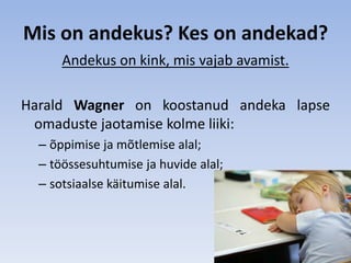Mis on andekus? Kes on andekad?
      Andekus on kink, mis vajab avamist.

Harald Wagner on koostanud andeka lapse
 omaduste jaotamise kolme liiki:
  – õppimise ja mõtlemise alal;
  – töössesuhtumise ja huvide alal;
  – sotsiaalse käitumise alal.
 