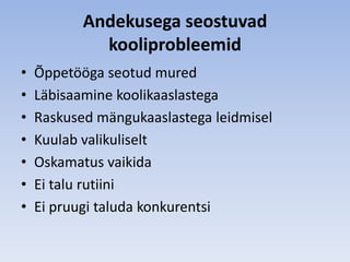 Andekusega seostuvad
             kooliprobleemid
•   Õppetööga seotud mured
•   Läbisaamine koolikaaslastega
•   Raskused mängukaaslastega leidmisel
•   Kuulab valikuliselt
•   Oskamatus vaikida
•   Ei talu rutiini
•   Ei pruugi taluda konkurentsi
 