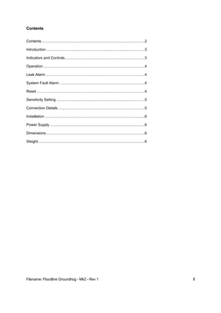 Filename: Floodline Groundhog - Mk2 - Rev 1 2
Contents
Contents ....................................................................................................2
Introduction................................................................................................3
Indicators and Controls..............................................................................3
Operation...................................................................................................4
Leak Alarm ................................................................................................4
System Fault Alarm ...................................................................................4
Reset .........................................................................................................4
Sensitivity Setting ......................................................................................5
Connection Details ....................................................................................5
Installation .................................................................................................6
Power Supply ............................................................................................6
Dimensions................................................................................................6
Weight........................................................................................................6
 