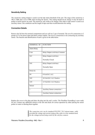 Filename: Floodline Groundhog - Mk2 - Rev 1 5
Sensitivity Setting
The sensitivity setting trimpot is used to set the leak alarm threshold of the unit. The range of the sensitivity is
30k to 300k and is set at 300k when leveling the factory. This setting should not be change if only the built in
probes of point sensors are used. The sensitivity only needs to be change if the cable or tape sensor is used as an
auxiliary sensor. Site conditions and the length of tape used then would determine the setting.
Connection Details
Remove the lid from the terminal compartment and you will see 2 sets of terminal. The set of 6 connections in 2
groups of 3 is for power input and alarm contact outputs. The set of 2 connections is for connecting any auxiliary
sensor. The function and identification of each is given in the table below.
TERMINAL ID FUNCTION
Alarm Relay
Com Relay Output (volt-free) Common
N/C Relay Output (volt-free)
Normally Closed
N/0 Relay Output (volt-free)
Normally Open
Power In
0V 0 Volt D.C./A.C.
24V 24 Volt D.C./A.C Positive
12V 12 Volt D.C./A.C Positive
Sensor
+ Auxiliary Sensor connection +
- Auxiliary Sensor connection +
Replace the cover to the plug and place the plug into the unit’s socket. The Floodline Groundhog is now ready
for use. Connect any additional sensors to the unit and check for correct operation by either placing the sensor
probes in water or shorting them together.
The connection wire can be standard PVC/PVC 7/0.2 alarm/comms. cable
provided the voltage and current rating of the cable is to the standard need,
for the voltage/current being switch by the volt-free contacts
 