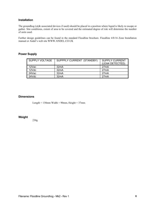 Filename: Floodline Groundhog - Mk2 - Rev 1 6
Installation
The groundhog (s)(& associated devices if used) should be placed in a position where liquid is likely to escape or
gather. Site conditions, extent of area to be covered and the estimated degree of risk will determine the number
of units used.
Further design guidelines can be found in the standard Floodline brochure. Floodline 4/8/16 Zone Installation
manual or Andel’s web site WWW.ANDEL.CO.UK
Power Supply
SUPPLY VOLTAGE SUPPPLY CURRENT (STANDBY) SUPPLY CURRENT
(LEAK DETECTED)
12Vac 32mA 27mA
12Vdc 32mA 27mA
24Vac 32mA 27mA
24Vdc 32mA 27mA
Dimensions
Length = 130mm Width = 90mm, Height = 37mm.
Weight
230g
 