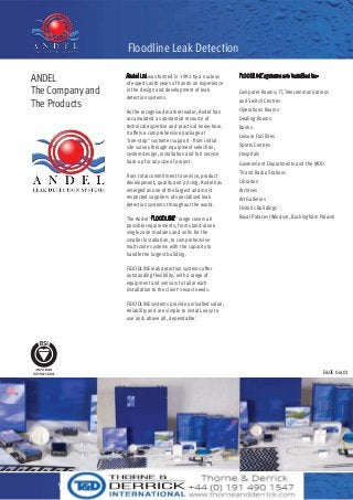 ANDEL
The Company and
The Products
Andel Ltd was formed in 1992 by a nucleus
of experts with years of hands-on experience
in the design and development of leak
detection systems.
As the recognised market leader, Andel has
accumulated a substantial resource of
technical expertise and practical know-how.
It offers a comprehensive package of
"one-stop" customer support - from initial
site survey through equipment selection,
system design, installation and full service
back-up for any size of project.
From total commitment to service, product
development, quality and pricing, Andel has
emerged as one of the largest and most
respected suppliers of specialised leak
detection systems throughout the world.
The Andel "FLOODLINE" range covers all
possible requirements, from stand-alone
single zone modules and units for the
smaller installation, to comprehensive
multi-zone systems with the capacity to
handle the largest building.
FLOODLINE leak detection systems offer
outstanding flexibility, with a range of
equipment and sensors to tailor each
installation to the client's exact needs.
FLOODLINE systems provide unrivalled value,
reliability and are simple to install, easy to
use and, above all, dependable.
FLOODLINE systems are installed in:-
Computer Rooms; IT, Telecommunications
and Switch Centres
Operations Rooms
Dealing Rooms
Banks
Leisure Facilities
Sports Centres
Hospitals
Government Departments and the MOD
TV and Radio Stations
Libraries
Archives
Art Galleries
Historic Buildings
Royal Palaces (Windsor, Buckingham Palace)
www.andel.co.uk Tel: +44 (0) 1484 845 000
Floodline Leak Detection
E&OE 06r01
 
