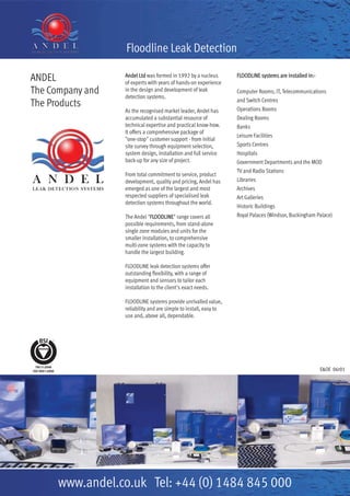 ANDEL
The Company and
The Products
Andel Ltd was formed in 1992 by a nucleus
of experts with years of hands-on experience
in the design and development of leak
detection systems.
As the recognised market leader, Andel has
accumulated a substantial resource of
technical expertise and practical know-how.
It offers a comprehensive package of
"one-stop" customer support - from initial
site survey through equipment selection,
system design, installation and full service
back-up for any size of project.
From total commitment to service, product
development, quality and pricing, Andel has
emerged as one of the largest and most
respected suppliers of specialised leak
detection systems throughout the world.
The Andel "FLOODLINE" range covers all
possible requirements, from stand-alone
single zone modules and units for the
smaller installation, to comprehensive
multi-zone systems with the capacity to
handle the largest building.
FLOODLINE leak detection systems offer
outstanding flexibility, with a range of
equipment and sensors to tailor each
installation to the client's exact needs.
FLOODLINE systems provide unrivalled value,
reliability and are simple to install, easy to
use and, above all, dependable.
FLOODLINE systems are installed in:-
Computer Rooms; IT, Telecommunications
and Switch Centres
Operations Rooms
Dealing Rooms
Banks
Leisure Facilities
Sports Centres
Hospitals
Government Departments and the MOD
TV and Radio Stations
Libraries
Archives
Art Galleries
Historic Buildings
Royal Palaces (Windsor, Buckingham Palace)
www.andel.co.uk Tel: +44 (0) 1484 845 000
Floodline Leak Detection
E&OE 06r01
 
