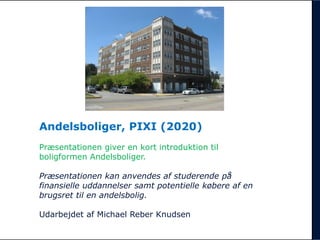 Andelsboliger, PIXI (2020)
Præsentationen giver en kort introduktion til
boligformen Andelsboliger.
Præsentationen kan anvendes af studerende på
finansielle uddannelser samt potentielle købere af en
brugsret til en andelsbolig.
Udarbejdet af Michael Reber Knudsen
 