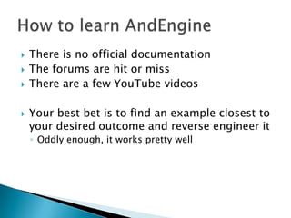    There is no official documentation
   The forums are hit or miss
   There are a few YouTube videos

   Your best bet is to find an example closest to
    your desired outcome and reverse engineer it
    ◦ Oddly enough, it works pretty well
 