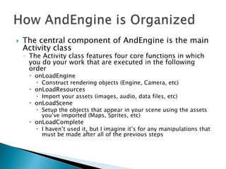    The central component of AndEngine is the main
    Activity class
    ◦ The Activity class features four core functions in which
      you do your work that are executed in the following
      order
      onLoadEngine
         Construct rendering objects (Engine, Camera, etc)
      onLoadResources
        Import your assets (images, audio, data files, etc)
      onLoadScene
         Setup the objects that appear in your scene using the assets
          you’ve imported (Maps, Sprites, etc)
      onLoadComplete
         I haven’t used it, but I imagine it’s for any manipulations that
          must be made after all of the previous steps
 