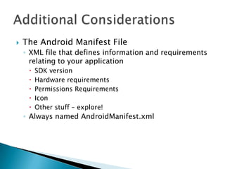    The Android Manifest File
    ◦ XML file that defines information and requirements
      relating to your application
        SDK version
        Hardware requirements
        Permissions Requirements
        Icon
        Other stuff – explore!
    ◦ Always named AndroidManifest.xml
 