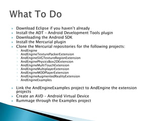    Download Eclipse if you haven’t already
   Install the ADT – Android Development Tools plugin
   Downloading the Android SDK
   Install the Mercurial plugin
   Clone the Mercurial repositories for the following projects:
    ◦   AndEngine
    ◦   AndEngineTexturePackerExtension
    ◦   AndEngineSVGTextureRegionExtension
    ◦   AndEnginePhysicsBox2DExtension
    ◦   AndEngineMultiTouchExtension
    ◦   AndEngineMultiplayerExtension
    ◦   AndEngineMODPlayerExtension
    ◦   AndEngineAugmentedRealityExtension
    ◦   AndEngineExamples

   Link the AndEngineExamples project to AndEngine the extension
    projects
   Create an AVD – Android Virtual Device
   Rummage through the Examples project
 
