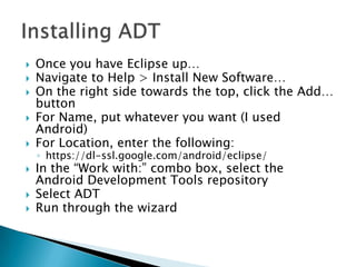    Once you have Eclipse up…
   Navigate to Help > Install New Software…
   On the right side towards the top, click the Add…
    button
   For Name, put whatever you want (I used
    Android)
   For Location, enter the following:
    ◦ https://dl-ssl.google.com/android/eclipse/
   In the “Work with:” combo box, select the
    Android Development Tools repository
   Select ADT
   Run through the wizard
 