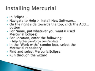    In Eclipse…
   Navigate to Help > Install New Software…
   On the right side towards the top, click the Add…
    button
   For Name, put whatever you want (I used
    Mercurial Eclipse)
   For Location, enter the following:
    ◦ http://cbes.javaforge.com/update
   In the “Work with:” combo box, select the
    Mercurial repository
   Find and select MercurialEclipse
   Run through the wizard
 