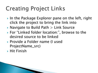    In the Package Explorer pane on the left, right
    click the project to bring the link into
   Navigate to Build Path > Link Source
   For “Linked folder location:”, browse to the
    desired source to be linked
   Provide a Folder name (I used
    ProjectName_src)
   Hit Finish
 