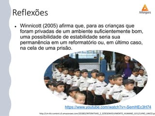 Reflexões
 Winnicott (2005) afirma que, para as crianças que
foram privadas de um ambiente suficientemente bom,
uma possibilidade de estabilidade seria sua
permanência em um reformatório ou, em último caso,
na cela de uma prisão.
http://cm-kls-content.s3.amazonaws.com/201802/INTERATIVAS_2_0/DESENVOLVIMENTO_HUMANO_II/U1/LIVRO_UNICO.pd
https://www.youtube.com/watch?v=-SemHEc3H74
 