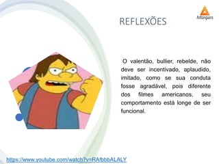 REFLEXÕES
O valentão, bullier, rebelde, não
deve ser incentivado, aplaudido,
imitado, como se sua conduta
fosse agradável, pois diferente
dos filmes americanos, seu
comportamento está longe de ser
funcional.
https://www.youtube.com/watch?v=RAfbbbALALY
 