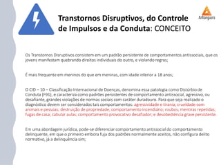 Os Transtornos Disruptivos consistem em um padrão persistente de comportamentos antissociais, que os
jovens manifestam quebrando direitos individuais do outro, e violando regras;
É mais frequente em meninos do que em meninas, com idade inferior a 18 anos;
O CID – 10 – Classificação Internacional de Doenças, denomina essa patologia como Distúrbio de
Conduta (F91), e caracteriza como padrões persistentes de comportamento antissocial, agressivo, ou
desafiante, grandes violações de normas sociais com caráter duradouro. Para que seja realizado o
diagnóstico devem ser considerados tais comportamentos: agressividade e tirania; crueldade com
animais e pessoas; destruição de propriedade; comportamento incendiário; roubos; mentiras repetidas;
fugas de casa; cabular aulas; comportamento provocativo desafiador; e desobediência grave persistente.
Em uma abordagem jurídica, pode-se diferenciar comportamento antissocial do comportamento
delinquente, em que o primeiro embora fuja dos padrões normalmente aceitos, não configura delito
normativo, já a delinquência sim;
Transtornos Disruptivos, do Controle
de Impulsos e da Conduta: CONCEITO
 