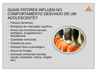 QUAIS FATORES INFLUEM NO
COMPORTAMENTO DESVIADO DE UM
ADOLESCENTE?
 Fatores Genéticos;
 Biológicos de maturação cognitiva;
 Níveis dos hormônios sexuais
estrógeno, progesterona e
testosterona;
 Qualidade nutricional;
 Padrões de sono;
 Estresse físico e psicológico;
 Abuso de Drogas;
 Estímulos ambientais (família,
escola, sociedade, cultura, religião
etc);
 