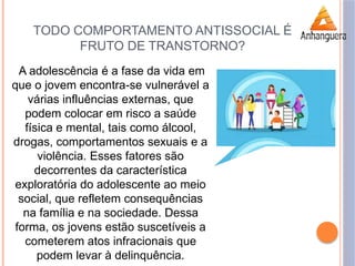 TODO COMPORTAMENTO ANTISSOCIAL É
FRUTO DE TRANSTORNO?
A adolescência é a fase da vida em
que o jovem encontra-se vulnerável a
várias influências externas, que
podem colocar em risco a saúde
física e mental, tais como álcool,
drogas, comportamentos sexuais e a
violência. Esses fatores são
decorrentes da característica
exploratória do adolescente ao meio
social, que refletem consequências
na família e na sociedade. Dessa
forma, os jovens estão suscetíveis a
cometerem atos infracionais que
podem levar à delinquência.
 