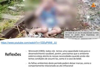 Reflexões
• Winnicott (1983), todos nós temos uma capacidade inata para o
desenvolvimento saudável, porém, precisamos que o ambiente
externo esteja atento às nossas necessidades quando ainda não
temos condições de assumí-las, como é o caso do bebê.
• As falhas ambientais deste período podem deixar marcas, como o
comportamento relacionado ao ato infracional
Um bebê de um ano foi abandonado na linha
férrea no Jardim Nova Esperança, em
Sorocaba (SP) em 2021
https://www.youtube.com/watch?v=1DDyPtW6_JU
 
