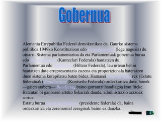 Alemania Errepublika Federal demokratikoa da. Gaurko sistema
politikoa 1949ko Konstituzioan edo Grundgesetzen (lege nagusia) du
oinarri. Sistema parlamentarioa da eta Parlamentuak gobernua burua
edo Bundeskanzler (Kantzelari Federala) hautatzen du.
Parlamentua edo Bundestag (Biltzar Federala), lau urtean behin
hautatzen dute errepresentazio zuzena eta proportzionala bateratzen
duen sistema korapilatsu baten bidez. Hamasei Bundesländerrek (Estatu
federatuak) Bundesraten (Kontseilu Federala) ordezkaritza dute, honek
—gaien arabera— Bundestag baino garrantzi handiagoa izan liteke.
Batzutan bi ganbaren arteko liskarrak daude, administrazio arazoak
sortuz.
Estatu burua Bundespräsidenta (presidente federala) da, baina
ordezkaritza eta zeremonial zereginak baino ez dauzka.
 