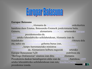 Europar Batasuna
Europar Batasunean, Alemania da Europako Parlamentuan ordezkaritza
handiena duen Estatua, Batasuneko Estaturik jendeztatuena baita.
Gainera, Günter Verheugen alemaniarra 2004-2009 urteetarako Europar
Komisioaren presidenteordea da.
2007 urteko lehendabiziko seihilabetekoan, Alemania izan da
txandakako Europar Batasunaren Kontseiluko Presidentea. Ohitura dela
eta, nahiz eta Angela Merkel gobernu burua izan, Frank-Walter
Steinmeier, kanpo-harremanetako ministroa Europar Batasuneko
Presidenteaizan da. Alemaniaren helburu nagusiak 2020 urterako
Europar Batasunean %20 energi iturri berriztagarriak erabiltzea eta
"Berlingo Deklarazioa" sinatzea izan dira. 2007koa Alemania
Presidentzia daukan hamabigarren aldia izan da 1958tik. Aurrekoa, 1999
urteko lehendabiziko seihilabetekoan izan zen, Joschka Fischer
presidentea izanda.
 