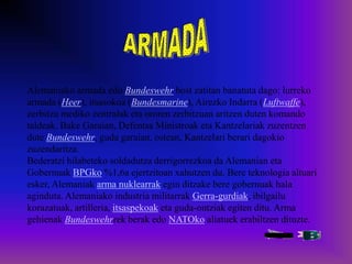 Alemaniako armada edo Bundeswehr bost zatitan banatuta dago: lurreko
armada (Heer), itsasokoa (Bundesmarine), Airezko Indarra (Luftwaffe),
zerbitzu mediko zentralak eta ororen zerbitzuan aritzen duten komando
taldeak. Bake Garaian, Defentsa Ministroak eta Kantzelariak zuzentzen
dute Bundeswehr, guda garaian, ostean, Kantzelari berari dagokio
zuzendaritza.
Bederatzi hilabeteko soldadutza derrigorrezkoa da Alemanian eta
Gobernuak BPGko %1,6a ejertzitoan xahutzen du. Bere teknologia altuari
esker, Alemaniak arma nuklearrak egin ditzake bere gobernuak hala
aginduta. Alemaniako industria militarrak Gerra-gurdiak, ibilgailu
korazatuak, artilleria, itsaspekoak eta guda-ontziak egiten ditu. Arma
gehienak Bundeswehrrek berak edo NATOko aliatuek erabiltzen dituzte.
 