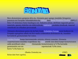 Bere ekonomiaren garapena dela eta, Alemania gaur egungo munduko hirugarren
potentzia eta Europako lehendabizikoa da. 2006an bere Barne Produktu Gordina (BPG) 3
bilioi US dolarekoa baino handiagoa zen. Industria arloan, aktibitate nagusiak garraio-
materiala, aparatu elektriko eta elektronikoak, makineria, produktu kimikoak, material
sintetikoak eta elikadura prozesatuak.
Alemania aberastasun-gunea da eta bere itzala Erdialdeko Europa osora hedatzen du.
Errepide azpiegitura zabala eta bizi-maila ezinbestekoa disfrutatzen du, munduko
herrialderik garatuenetako bat izaten.
Joschka Fischer kanpo-harremanetako ministro ohiaren esanetan, Alemania
«esportazioaren munduko txapelduna» da, 2004 urtetik izan duten kanpo-komertzioaren
saldo positiboari esker. 1999an Alemaniako komertzioaren ia %78a herrialde
garatuenekin zen eta Europar Batasunerako esportazioak %54a ziren, Estatu Batuetakoak
berriz %10a baino ez.
Deutsche Bundesbank (Banku Zentrala) eta Europako Banku Zentrala (EBZ) Frankfurt
hirian dute bere egoitza.
 