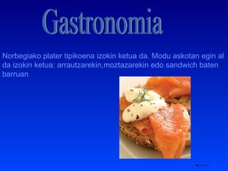Gastronomia Norbegiako plater tipikoena izokin ketua da. Modu askotan egin al da izokin ketua: arrautzarekin,moztazarekin edo sandwich baten barruan 