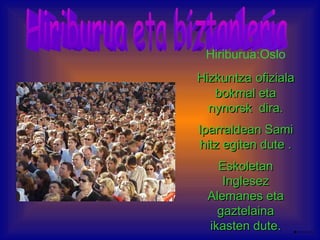 Hiriburua eta biztanleria Hiriburua:Oslo Hizkuntza   ofiziala   bokmal eta nynorsk  dira. Iparraldean Sami hitz egiten dute . Eskoletan Inglesez Alemanes eta gaztelaina ikasten dute. 
