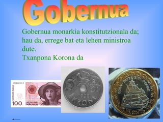Gobernua Gobernua monarkia konstitutzionala da; hau da, errege bat eta lehen ministroa dute.  Txanpona Korona da  