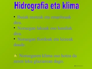 Ibaiak motzak eta emaritsuak dira.  Noruegan lakuak oso handiak dira. Noruegan fiordoak eta leizeak daude. Noruegaren klima oso hotza da zeren leku glaziarean dago. Hidrografia eta klima 