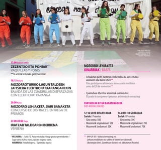 * 	HELDUENA: 1. Salda / 2. Pasta entsalada / Haragi gixatua perretxikuekin /
Sagar tarta / Kafea, edaria, ogia eta txupitoa barne.
HAURRENA: Pasta bolognesa / Zaporetako iogurta
MOZORRO LEHIAKETA
OINARRIAK / BASES
·	 Lehiaketan parte-hartzeko ezinbestekoa da izen-ematea
azaroaren 28a baino lehen**
	 Para participar en el concurso es necesario inscribirse
antes del 28 de noviembre**
·	 Epaimahaia 4 herritar anonimok osatuko dute
	 El jurado lo componen 4 personas anónimas de ormaiztegi
Partaideak bitan banatuko dira
Dos modalidades
12-16 Urte bitartekoak
Sariak / Premios
·	 Giro onena: 50€
·	 Mozorrorik originalenari: 50€
·	 Mozorrorik landuenari: 50€
	
16 Urtetik gorakoak
Sariak / Premios
·	 Giro onena: 70€
·	 Mozorrorik originalenari: 70€
·	 Mozorrorik landuenari: 70€
**	 644 429 501 · kultura@ormaiztegi.eus
(zehaztu modalitatea eta taldeko bi kideen izen-abizenak)
Liburutegian(Ane),Gaztelekuan(Gorane)edoJubilatuetan(Rosarito)
17:00 Eskolako zelaia
Zezentxo eta poniak**
Vaquillasy ponis
**16 urtetik beherako gaztetxoentzat
18:15 Ibiltaria
MOZORROTURIKO LAGUNTALDEEN
JAITSIERA ELEKTROPATXARANGAREKIN
BAJADA DE LAS CUADRILLAS DISFRAZADAS
CON ELEKTROPATXARANGA
20:00 Karpa
MOZORRO LEHIAKETA. SARI BANAKETA
CONCURSO DE DISFRACES. ENTREGA DE
PREMIOS
23:00-03:00 Karpa
IRATZARTALDEAREN BERBENA
VERBENA
AnderDeunaJaiak2018
Mozorro lehiaketa
Koadrilairabazlea12-16
Argazkia:AngelElorza
 