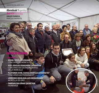ODOLKI EGUNA
11:00-14:00 Plaza
·	 XXXIII. ODOLKI LEHIAKETA
	 CONCURSO DE MORCILLA
·	 XXII. ODOLKI OSAGAIEN LEHIAKETA
	 CONCURSO DE LOS INGREDIENTES
DE LA MORCILLA
·	 PLATEREN XVIII. SUKALDARITZA LEHIAKETA*
	 CONCURSO GASTRONÓMICO*
·	 URREZKO ODOLKIA LUIS MOKOROARI
	 MORCILLA DE ORO
·	 OMENALDIA IÑAKI SASIETARI
	HOMENAJE
Argazkiak:AngelElorza
Abenduak1igandea
10:00-14:00 Zubipe Kiroldegia
HAUR PARKEA
PARQUE INFANTIL
Ander deuna jaiak 2019
 