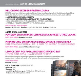 ALDIBATERAKOERAKUSKETAK
Leopoldina rosa: gaur egungo istorio bat
Leopoldina Rosa: una historia de hoy
XIX. mendeko euskal emigrazioa ezagutzeaz gain egungo migrazio mugimenduen berri izateko aukera ere izango duzu bertan.
Además de conocer la migración vasca del siglo XIX, una oportunidad para conocer el movimiento migratorio actual.
Zumalakarregi Museoa
Irailaren 1a arte ikusgai
Bisita gidatuak /Visitas guiadas
· Astearteak / 11:00
· Ostegunak / 12:30
· Larunbatak, igandeak eta jai egunak / 11:00 (euskaraz), 12:30 (gazteleraz) eta
17:00 (euskaraz edo gazteleraz, bisitarien arabera).
HELIODORO ETXEBERRIAREN BILDUMA
ORMAIZTEGI, Gabiria, Itsaso, Ordizia, Zumarraga, Urretxu, Ezkio (ama birgina),Tolosa, Segura, Zegama, Errezil, Idiazabal, Legazpia, Beasain, Bidania,
Azpeitia, Eibar, Alzola, Pasai San Pedro, Pasai San Juan, Irun, Behobide, Donostia, Hernani, Andoain, Hondarribia, Getaria, Zarautz eta Debako
·	ARGAZKI ZAHARREN ERAKUSKETA
·	ATZERRIKO NAHIZ ESPAINIAKO TXANPON ETA BILLETEAK
·	 EXPOSICIÓN DE FOTOS ANTIGUAS DE LOS CITADOS MUNICIPIOS
·	 MONEDAS Y BILLETES DE ESPAÑA Y EL EXTRANJERO
Iriarte Goena etxea, 29 beheko solairua
Azaroak 24-30 / 18:00-20:00 Abenduak 1 / 12:30 - 14:00 / 18:00 - 20:00 Urtarrilak 5 / 10:30-13:30
anderdeunajaiak2019
PORTADA eta marrazki lehiaketara aurkeztutako lanak
gizarte etxekotaberna Abenduaren 1a arte ikusgai
PIRINIOETAKO BURDINAREN BIDEKO ONDARE INDUSTRIALA
PATRIMONIO INDUSTRIAL DE LA RUTA DEL HIERRO EN LOS PIRINEOS
gizarte etxeko sarrera Azaroaren 18tik abenduaren 1era ikusgai
Ander deuna jaiak 2019
 