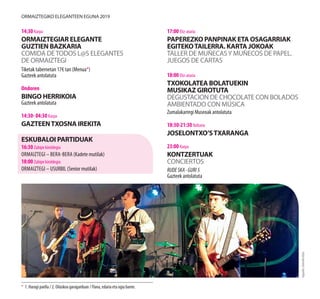 ORMAIZTEGIKO ELEGANTEEN EGUNA 2019
14:30 Karpa
ORMAIZTEGIAR ELEGANTE
GUZTIEN BAZKARIA
COMIDA DETODOS L@S ELEGANTES
DE ORMAIZTEGI
Tiketak tabernetan 17€ tan (Menua*)
Gazteek antolatuta
Ondoren
BINGO HERRIKOIA
Gazteek antolatuta
14:30- 04:30 Karpa
GAZTEENTXOSNA IREKITA
ESKUBALOI PARTIDUAK
16:30 Zubipe kiroldegia
Ormaiztegi – BERa-BERA (Kadete mutilak)
18:00 Zubipe kiroldegia
Ormaiztegi – USURBIL (Senior mutilak)
17:00 Eliz-ataria
PAPEREZKO PANPINAK ETA OSAGARRIAK
EGITEKOTAILERRA. KARTA JOKOAK
TALLER DE MUÑECASY MUÑECOS DE PAPEL.
JUEGOS DE CARTAS
18:00 Eliz-ataria
TXOKOLATEA BOLATUEKIN
MUSIKAZ GIROTUTA
DEGUSTACION DE CHOCOLATE CON BOLADOS
AMBIENTADO CON MÚSICA
Zumalakarregi Museoak antolatuta
18:30-21:30 Ibiltaria
JOSELONTXO’STXARANGA
23:00 Karpa
KONTZERTUAK
CONCIERTOS
RUDESKA·GURI5
Gazteek antolatuta
* 1. Haragi paella / 2. Oilaskoa garagardoan / Flana, edaria eta ogia barne.
Argazkia:GoierrikoHitza
 