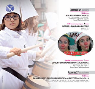 Azaroak24igandea
12:00 Ibiltaria
HAURREN DANBORRADA
TAMBORRADA INFANTIL
Guraso Elkarteak antolatuta
17:00 Gizarte etxeko parking-ean Karpan
MONDA LIRONDA PAILAZOAK
PAYASAS
Jarraian Gizarte etxeko parking-ean Karpan
GORUNTZTALDEAREN DANTZA JAIALDIA
FESTIVAL DE BAILE
Goruntz DantzaTaldeak antolatuta
Azaroak27asteazkena
15:30 Eskola
ZAHARBERRITUTAKO BURUHANDIEN AURKEZPENA 1983-2019
PRESENTACIÓN DE LOS CABEZUDOS RESTAURADOS
Argazkia:AngelElorza
 