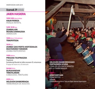 Jarraian Itxune Erretegia
HELDUEN DANBORRADAKO
PARTAIDEEN AFARIA
CENA DE LOS PARTICIPANTES
DE LATAMBORRADA
23:00 Karpa
KONTZERTUAK
CONCIERTOS
BASAGAIN
Gazteek antolatuta Murua,Txistu eta Zipotz tabernen laguntzarekin
Azaroak29ostirala
JAIEN HASIERA
10:00-14:00 Zubipe kiroldegia
HAUR PARKEA
PARQUE INFANTIL
16:00- 18:30 Karpa
ZUMBALAIN
MUSIKA ANIMAZIOA
ANIMACIÓN
18:00 Ibiltaria (19:00 udaletxean)
TRIKIPOTEOA
18:30 Karpa
ZUMBA SAIO PARTE-HARTZEAILEA
IKASTAROKOTXIKIEKIN
ZUMBA PARTICIPATIVO
19:00 Udaletxea
PREGOIATXUPINAZOA
Pregoilariak:
Zumalakarregi Museoko lan taldea museoaren 30. urteurrenean
El equipo del museo en su 30 aniversario
Jarraian Ibiltaria
BURUHANDIAK
TRIKITILARIAK
CABEZUDOS.TRIKITILARIS
20:00 Ibiltaria
HELDUEN DANBORRADA
TAMBORRADA DE ADULTOS
Ander deuna jaiak 2019
 