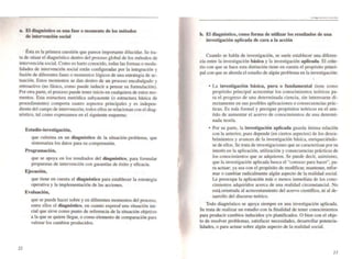 a. El diagnóstico es una rase o momento de los métodos
de intervención social
Ésta es la primera cuestión que parece imponame dilucidar. Se tra-
ta de situar el diagnóstico dentro del proceso globaJ de los métodos de
intervención social. Como es harto conocido. todas las formas o moda-
lidades de intervención social están configuradas por la integración y
fusión de diferentes fases o momentos lógicos de una estrategia de ac-
tuación. Estos momentos se dan dentro de un proceso encabalgado y
retroactivo (no fásico, como puede inducir a pensar su formulac ión).
Por otra parte, el proceso puede tener inicio en cuaJquiera de estos mo-
mentos. Esta estructura metódica subyacente (o estructura básica de
procedimiento) comporta cuatro aspectos principales y es indepen-
diente delcampo de intervención; todos ellos se relacionan con el diag-
nóstico, tal como expresamos en el siguiente esquema:
22
Estudio-investigación,
que culmina en un diagnóstico de la situación-problema, que
sistematil.3 los datos para su comprensión.
Programación,
que se apoya en los resultados del diagnóstico, para formular
propuestas de intervención con garantías de éxito y eficacia.
Ejecución,
que tiene en cuenta el diagnóstico para establecer la estrategia
operativa y la implementación de las acciones.
Evaluación,
que se puede hacer sobre y en diferentes momentos del proceso,
entre ellos el diagnóstico, en cuanto expres<Í una situación ini-
cial que sirve como punto de referencia de la situación objetivo
a la que se quiere llegar, o como elemento de comparación para
valorar los cambios producidos.
,
--..._--~~-
b. El diagnóstico, como rorma de utilizar los resultados de una
investigación aplicada de cara a la acción
•
Cuando se habla de investigación, se suele establecer una diferen-
cia entre la investigación básica y la investigación aplicada. El crite-
rio con que se hace esta distinción tiene en cuenta el propósito princi-
pal con que se aborda el estudio de algún problema en la investigación:
•
• La investigación básica, pura o fundamental tiene como
propósito principal acrecentar los conoci mientos teóricos pa~
ra el progreso de una determinada ciencia, sin interesarse di-
rectamente en sus posibles aplicaciones o consecuencias prác-
ticas. Es más fonnal y persigue propósitos teóricos en el sen-
tido de aumentar el acervo de conocimientos de una determi-
nada leoría.
• Por su parte, la investigación aplicada guarda íntima relación
con la anterior, pues depende (en ciertos aspectos) de los descu-
brimientos y avances de la investigación básica, enriqueciéndo-
se de ellos. Se trata de investigaciones que se caracterizan por su
interés en la aplicación, utilización y consecuencias prácticas de
los conocimientos que se adquieren. Se puede decir, asimismo,
que la investigación aplicada busca el "conocer para hacer", pa-
ra actuar; ya sea con el propósito de modificar. mantener, refor-
mar o cambiar radicalmente algún aspecto de la realidad social.
Le preocupa la aplicación más o menos inmediata de los cono-
cimientos adquiridos acerca de una realidad circullStancial. No
está.orientada al acrecentamiento del acervo científico, ni al de-
sarrollo del discurso teórico.
Todo diagnóstico se apoya siempre en una investigación aplicada.
Se trata de realizar un estudio con la finalidad de tener conocimientos
para producir cambios inducidos y/o planificados. O bien con el obje-
to de resolver problemas, satisfacer necesidades, desarrollar potencia-
lidades. o para actuar sobre algún aspecto de la realidad social.
23
 