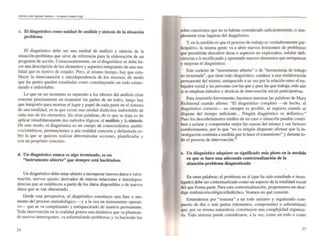 c. El diagnóstico como unidad de análisis y síntesis de la situación
problema
El diagnóstico debe ser una unidad de análisis y síntesis de la
situación-problema que sirve de referencia para la elaboración de un
programa de acción. Consecuentemente. en el diagnóstico se debe ha-
cer una descripción de los elementos y aspectos integrantes de una rea-
lidad que es motivo de estudio. Pero. al mismo tiempo. hay que esta-
blecer la interconexión e interdependencia de los mismos. de modo
que las panes queden estudiadas como constituyendo un todo estruc-
turado e indisoluble.
Lo que en un momento es separado a los efectos del análisis (éste
cons.iste precisamente en examinar las panes de un todo). luego hay
que mtegrarlo para mostrar el lugar y papel de cada pane en el sistema
de una totalidad. en la que existe una unidad dialéctica indisoluble de
cada uno de los elementos. En otras palabras, de lo que se trata es de
aplicar simultáneaf1.1ente dos métodos lógicos: el análisis y la síntesis.
De este modo. el diagnóstico es un cuerpo de conocimientos analfti-
cos/sintéticos, penenecientes a una realidad concreta y delimitada so-
bre la que se quieren realizar determinadas acciones. planificadas y
con un propósito concreto.
d. Un diagnóstico nunca es algo ternúnado. es un
"instrumento abierto" que siempre está haciéndose
Un diagnóstico debe estar abieno a incorporar nuevos datos e infor-
maci~n. nuevos ajustes derivados de nuevas relaciones e interdepen-
denCIas que se establecen a partir de los datos disponibles o de nuevos
datos que se van obteniendo.
Desde esta perspectiva, el diagnóstico constituye una fase o mo-
mento del proceso metodológico -y a la vez un instrumento operati-
vo--- que se va completando y enriqueciendo de manera permanente.
Toda intervención en la realidad genera una dinámica que va plantean-
do nuevos interrogantes. va reformulando problemas y va haciendo luz
24
sobre cuestiones que no se habían considerado suficientemente, o sim-
plemente eran lagunas del diagnóstico.
y, en la medida en que el proceso de trabajo es verdaderamente par-
ticipativo, la misma gente va a abrir nuevos horizontes de problemas
que permitirán descubrir áreas o aspectos no explorados. señalar defi-
ciencias e ir rectificando y apon.ando nuevos elementos que enriquecen
y mejoran el diagnóstico.
Este carácter de "instrumento abien.o" o de "herramienta de trabajo
no terminada". que tiene todo diagnóstico, conduce a una reelaboración
permanente del mismo, enriquecido a su vez por la relación entre eltra-
bajador social y las personas con las que y para las que trabaja; más aún
si se emplean métodos y técnicas de intervención social panicipativas.
Para resumirlo brevemente. hacemos nuestras las palabras de Mary
Richmond cuando afirma: "El diagnóstico completo --de hecho. el
diagnóstico correcto-- no siempre es posible, ni siquiera cuando se
dispone del tiempo suficiente... Ningún diagnóstico es defmitivo."
Pues los descubrimientos tardíos de un caso o situación pueden COntri-
buir a aclarar y comprender mejor las causas del mismo y sus factores
condicionantes. por lo que "no es ningún disparate afirmar que la in-
vestigación continúa a medida gue lo hace el tratamiento" y durante to~
do el proceso de intervención.8
e. Un diagnóstico adquiere su significado rnl1s pleno en la medida
en que se hace una adecuada contextualización de la
situaci6n-problema diagnosticada
En otras palabras: el problema en sí (que ha sido estudiado e inves~
tigado) debe ser contextualizado como un aspecto de la totalidad social
del que forma parte. Para esta contextualización, proponemos un abor-
daje sistémico/ecológico/dialéctico. Veamos en qué consiste.
Entendemos por "sistema" a un todo unitario y organizado com-
puesto de dos o más panes (elementos. componentes o subsistemas)
que. por su misma naturaleza, constituyen una complejidad organiza-
da. Todo sistema puede considerarse, a la vez, como un todo o como
25
 