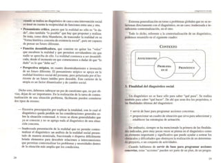 -- ~ - ..-_.. ~-, ~6e
cuando se realiza un diagnóstico de cara a una intervención social
es tener en cuenta la reciprocidad de funciones entre una y otra.
• Pensamiento crítico, puesto que la realidad no s610 es "lo da-
do", sino también "lo posible" que hay que proponer y realizar.
Se trata. como diría Mannheim. de trascender la realidad en su
"forma histórica concreta de eKistencia sociaJ", para ser capaces
de pensar un futuro diferente.
• Función desmitificadora. que consiste en quitar los "velos"
que encubren la realidad y que permiten servidumbres sin que
nadie se aperciba de ello. La realidad comienza a ser desmitifi-
cada. desde el momento en que comenzamos a dudar de que "lo
dado" es lo que "debe ser".
• Perspectiva utópica. en cuanto desentrañamiento e invención
de un futuro diferente. El pensamiento u.tópico se apoya en la
realidad histórico-social del presente. pero polarizado por el ho-
rizonte de un futuro inédito pero deseable. Este carácter de la
utopía es un factor dinamizador y de cambio social.
Dicho esto. aehemos subrayar un par de cuestiones que, no por ob-
vias, dejan de ser importantes. En la reaJización de la tarea de contex-
tualización de una situación problema, fácilmente pueden cometerse
dos tipos de errores:
28
- Excesiva preocupación por explicar la totalidad. con lo cual el
diagnóstico queda perdido en las consideraciones generales so-
bre la situación contextuaJ. A veces se dicen generalidades que
ya se conocen y no se agrega nada al diagnóstico de una situa-
ción concreta.
- Inadecuada presentación de la realidad que no permite contex-
tuaJizar el diagnóstico: un análisis de la realidad social presen-
tado de manera atomizada. fraccionada o dispersa difícilmente
brinda elementos para descubrir relaciones a interconexiones
que permitan contextualizar los problemas y necesidades dentro
de la situación más amplia que los condiciona.
......!,........." ..........
Extrema generalización en tomo a problemas globales que no se re-
lacionan directamente con el diagnóstico, en un caso; inadecuada e in-
suficiente conteKtualización. en el otro.
Todo lo dicho. referente a la contextualización de un diagnóstico,
podemos resumirlo en el siguiente cuadro:
CONTEXTO
•
ANTECEDENTES
PROBLEMA
EN 51
PRONÓSTICO
3. Finalidad del diagnóstico social
Un diagnóstico no se hace sólo para saber "qué pasa". Se realiza
lambién para saber "qué hacer". De ahí que sean dos los propósitos, o
las finalidades últimas del diagnóstico:
• servir de base para programar acciones concretas;
• proporcionar un cuadro de situación que sirva para ~Ieccionar y
establecer las estrategias de actuación.
De ordinario. siempre se ha mencionado la primera de las finalida-
des indicadas. pero muy pocas veces se piensa en el diagnóstico como
un elemento importante y significativo que puede ayudar a sortear los
obstáculos y dificultades que obstruyen la realización de un determina-
do proyecto. o un conjunto de actividades.
Cuando hablamos de servir de base para programar acciones
concretas, estas "acciones" pueden ser parte de un plan. de un progra-
29
 
