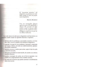 El "mecanismo operativo" del
diagnóstico no garantiza los resul-
tados cuando se carece de perspi-
cacia imaginativa.
MARY 8,. RICHMOND
Una vez examinadol algunos
aspeclos acerca del significado y
alcance del concepto de diag-
n6stico social, es preciso aden-
trarnos en las cuestiones melo-
dol6gicas y prácticas en que és-
los deben traducirse.
Ante todo, hemos de saber que un diagnóstico está bien hecho y es
cuando cumple las siguientes funciones o requisitos:
- informa sobre los problemas y necesidades existentes. en el ám-
bito. área o sector en donde se ha realizado el diagnóstico;
- responde al porqué de esos problemas. intentando comprender
sus causas y efectos. así como sus condicionamientos. apuntan-
do posibles tendencias;
- identifica recursos y medios para actuar, según el tipo de ayuda
o atención necesaria;
- determina prioridades de intervención. de acuerdo con criterios
científico-técnicos;
- establece estrategias de acción, con el fin de responder a los
cambios de comportamiento de las variables externas:
- da cuenta de los factores que pueden aumentar la Factibilidad de
dicha intervención.
37
 